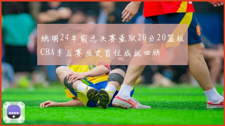 姚明24年前总决赛豪取20分20篮板CBA季后赛历史首位成就回顾