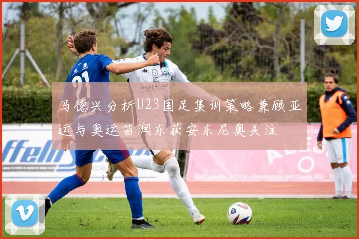 马德兴分析U23国足集训策略兼顾亚运与奥运苗润东获安东尼奥关注