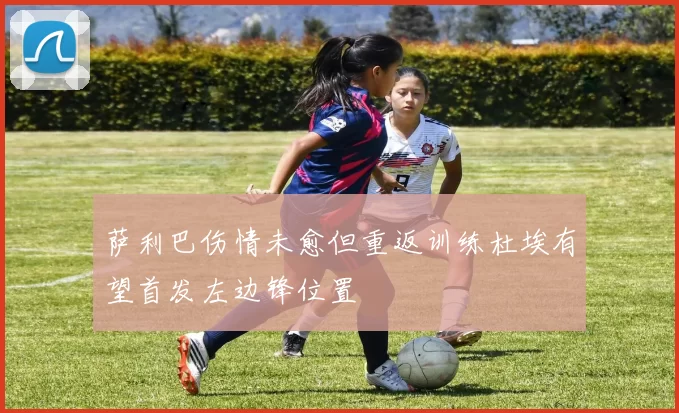 萨利巴伤情未愈但重返训练杜埃有望首发左边锋位置