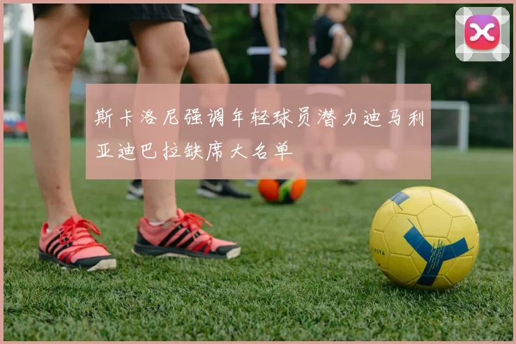 斯卡洛尼强调年轻球员潜力迪马利亚迪巴拉缺席大名单