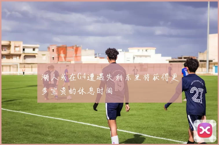 湖人或在G4遭遇失利东里将获得更多宝贵的休息时间