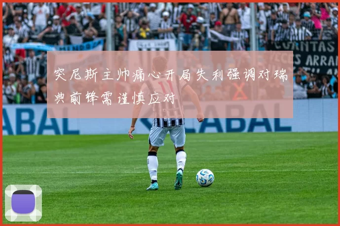 突尼斯主帅痛心开局失利强调对瑞典前锋需谨慎应对
