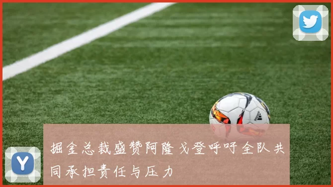 掘金总裁盛赞阿隆戈登呼吁全队共同承担责任与压力