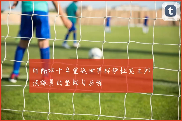 时隔四十年重返世界杯伊拉克主帅谈球员的坚韧与历练