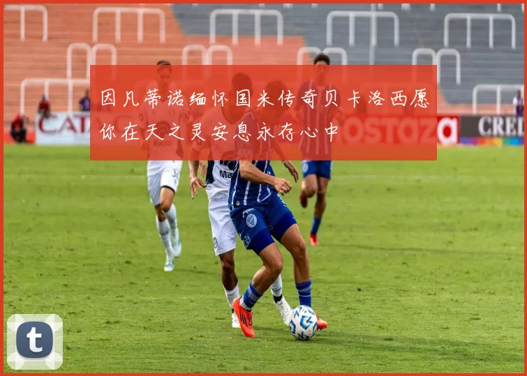 因凡蒂诺缅怀国米传奇贝卡洛西愿你在天之灵安息永存心中