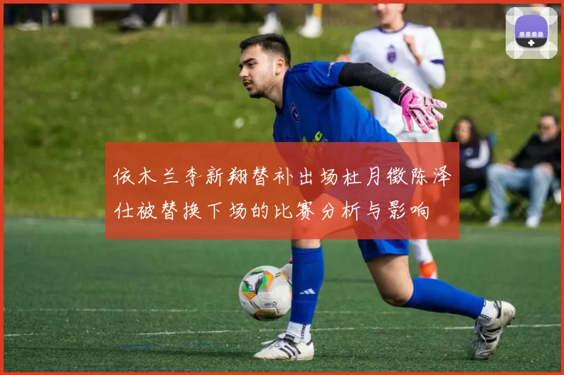 依木兰李新翔替补出场杜月徵陈泽仕被替换下场的比赛分析与影响