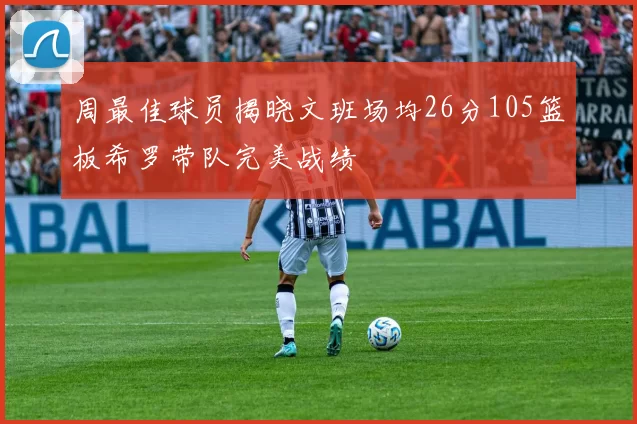 周最佳球员揭晓文班场均26分105篮板希罗带队完美战绩