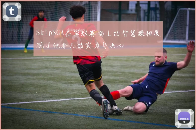 SkipSGA在篮球赛场上的智慧操控展现了他非凡的实力与决心