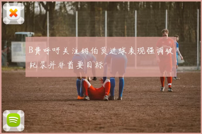 B费呼吁关注姆伯莫进球表现强调破纪录并非首要目标