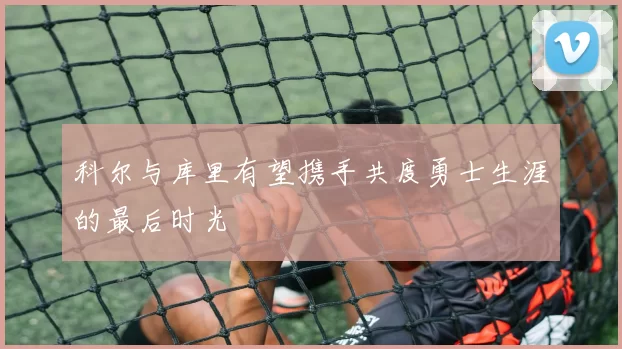 科尔与库里有望携手共度勇士生涯的最后时光