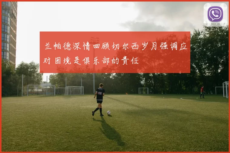 兰帕德深情回顾切尔西岁月强调应对困境是俱乐部的责任