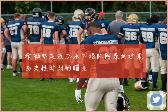 希勒坚定表态永不退队阿森纳迎来历史性时刻的曙光