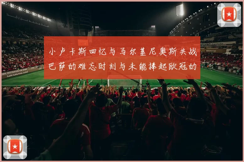 小卢卡斯回忆与马尔基尼奥斯共战巴萨的难忘时刻与未能捧起欧冠的遗憾